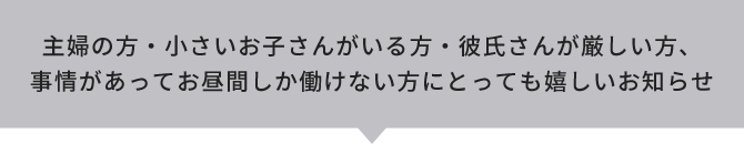 主婦の方・小さいお子さんがいる方・彼氏さんが厳しい方、事情があってお昼間しか働けない方にとっても嬉しいお知らせ