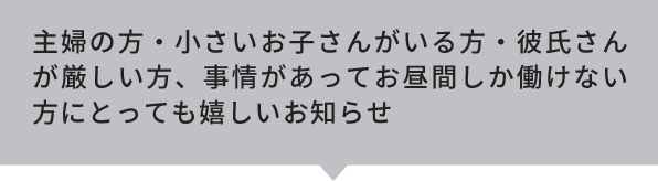 主婦の方・小さいお子さんがいる方・彼氏さんが厳しい方、事情があってお昼間しか働けない方にとっても嬉しいお知らせ